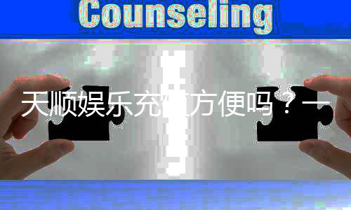 天顺娱乐充值方便吗?一文详解充值流程与到账速度