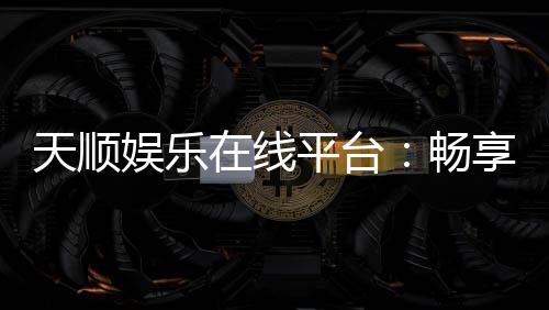 天顺娱乐在线平台：畅享顶级棋牌与电子游艺的完美体验