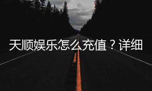 天顺娱乐怎么充值？详细步骤与到账时间解析