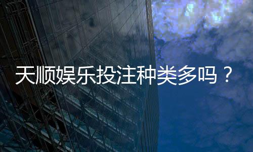 天顺娱乐投注种类多吗?深度解析平台热门游戏与特色玩法