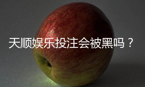 天顺娱乐投注会被黑吗？揭秘平台安全性与防坑指南