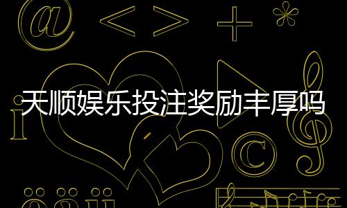 天顺娱乐投注奖励丰厚吗？深度解析高额返利与独家优惠