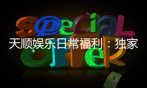 天顺娱乐日常福利：独家优惠与惊喜活动等你来享