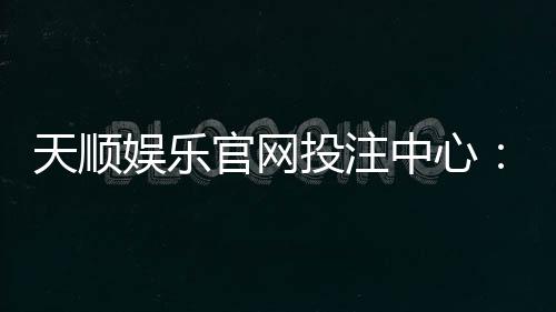 天顺娱乐官网投注中心：畅享顶级棋牌电游的至尊体验