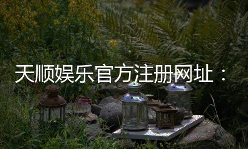 天顺娱乐官方注册网址：一站式畅享棋牌电游的顶级平台