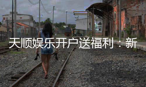 天顺娱乐开户送福利:新会员专享豪礼首存即送888元彩金