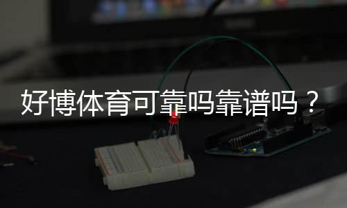 好博体育可靠吗靠谱吗？真实测评、口碑与安全风险全面解析