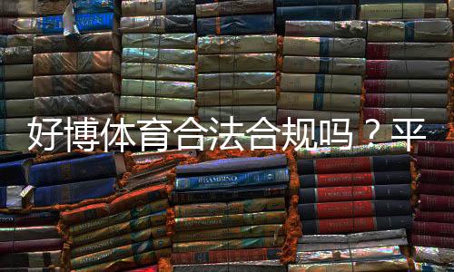 好博体育合法合规吗?平台资质、监管与用户风险全面解析