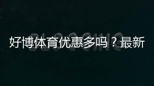好博体育优惠多吗？最新优惠活动、领取技巧与省钱攻略全解析