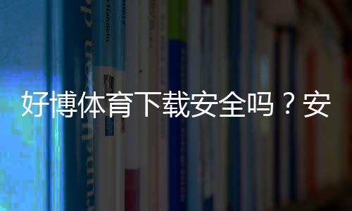 好博体育下载安全吗？安全性全面解析、官方渠道与安装与防骗注意事项