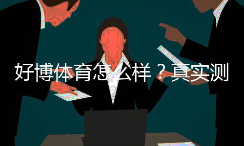 好博体育怎么样?真实测评:安全性、玩法、充值与提现全攻略