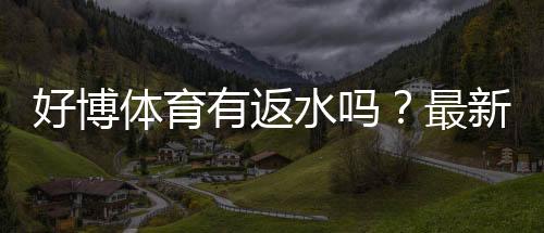 好博体育有返水吗？最新返水规则、比例与领取步骤详解
