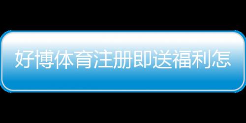好博体育注册即送福利怎么领取？新手快速领取攻略与活动规则解析