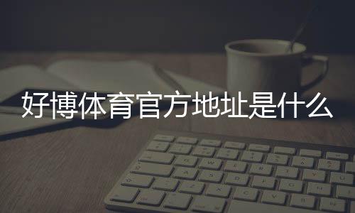 好博体育官方地址是什么？最新版登录入口、最新网址及识别真伪全攻略