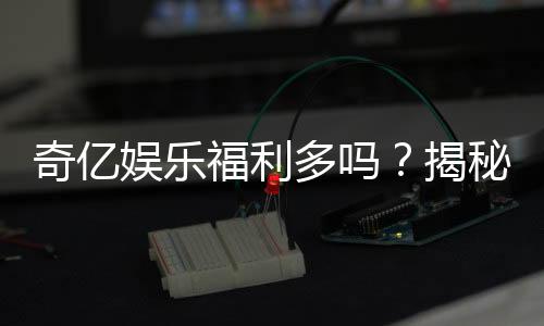 奇亿娱乐福利多吗？揭秘其丰厚福利与独家优惠