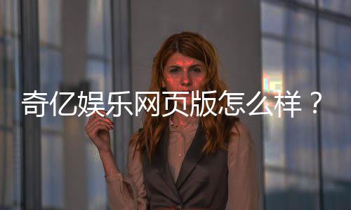 奇亿娱乐网页版怎么样?资深玩家亲测体验与深度评测