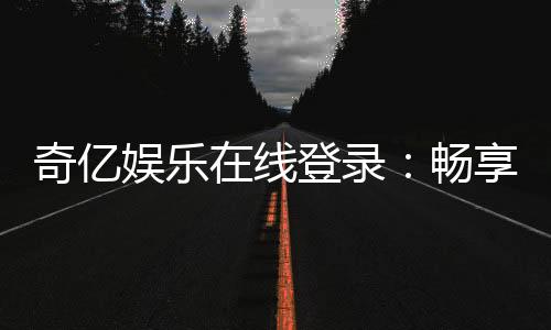 奇亿娱乐在线登录:畅享顶级棋牌电游的尊贵体验