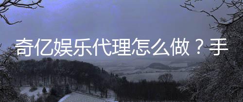 奇亿娱乐代理怎么做？手把手教你轻松申请与赚钱攻略