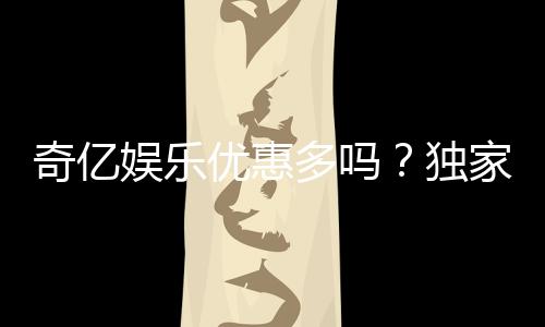 奇亿娱乐优惠多吗？独家揭秘其最新福利与活动详情
