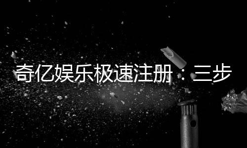 奇亿娱乐极速注册：三步完成极速开户畅享顶级游戏体验