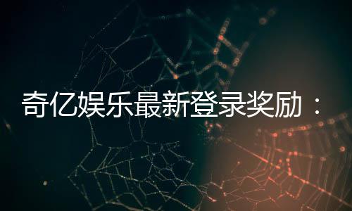 奇亿娱乐最新登录奖励：新会员专享豪礼与首存福利揭秘