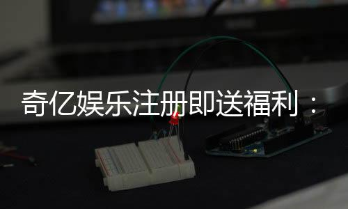 奇亿娱乐注册即送福利：新会员专享豪礼首存即赠888元彩金