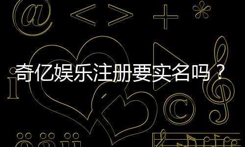 奇亿娱乐注册要实名吗?详细解答实名认证流程与注意事项