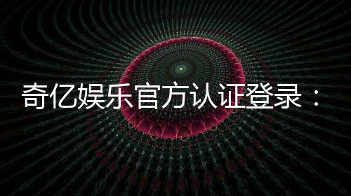 奇亿娱乐官方认证登录:安全便捷的一站式游戏平台入口