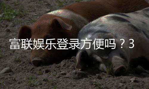 富联娱乐登录方便吗？3分钟快速注册畅玩攻略