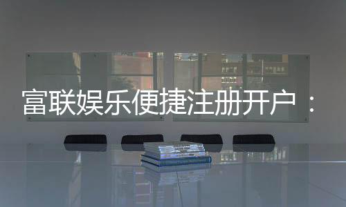 富联娱乐便捷注册开户：三步轻松完成畅享顶级游戏体验