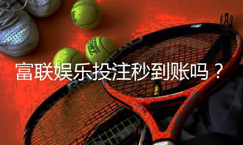 富联娱乐投注秒到账吗？实测到账速度与充值技巧分享