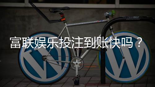 富联娱乐投注到账快吗？实测3分钟极速到款体验分享