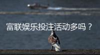 富联娱乐投注活动多吗？揭秘平台特色福利与高频优惠