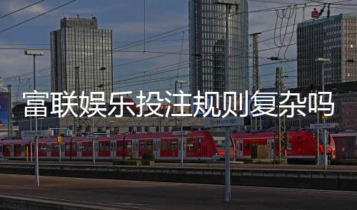 富联娱乐投注规则复杂吗？新手玩家3分钟快速掌握技巧