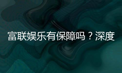 富联娱乐有保障吗？深度解析平台安全性与玩家真实体验