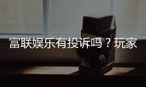 富联娱乐有投诉吗？玩家真实反馈与投诉处理解析
