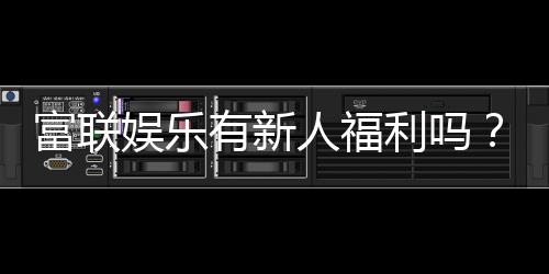 富联娱乐有新人福利吗?注册即享独家首存礼包