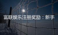 富联娱乐注册奖励：新手礼包与高额返利等你拿