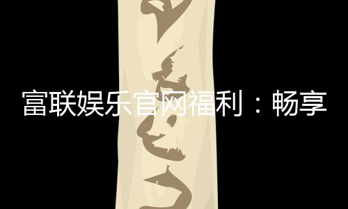 富联娱乐官网福利：畅享豪华礼遇与独家优惠