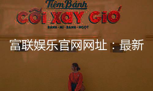 富联娱乐官网网址：最新登录入口与游戏体验全攻略