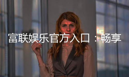 富联娱乐官方入口：畅享顶级棋牌电游的尊贵体验