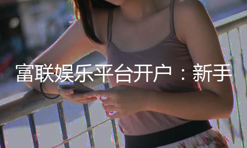 富联娱乐平台开户：新手注册指南与首存优惠详解
