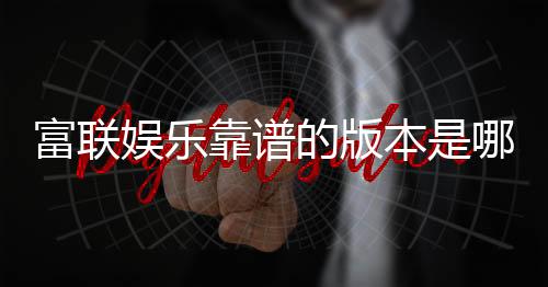 富联娱乐靠谱的版本是哪一个？资深玩家实测推荐这版最稳