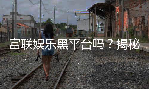 富联娱乐黑平台吗？揭秘其真实运营内幕与玩家避坑指南