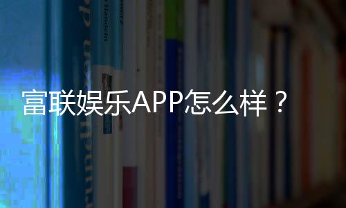 富联娱乐APP怎么样？资深玩家亲测体验与下载指南