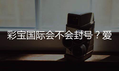 彩宝国际会不会封号？爱好者必读!