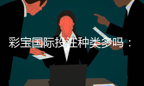 彩宝国际投注种类多吗：看看游戏大厅就知道