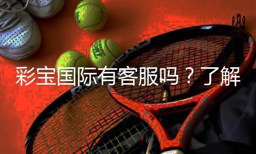 彩宝国际有客服吗？了解客服服务的具体内容与联系方式