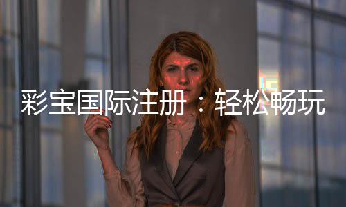彩宝国际注册：轻松畅玩棋牌游戏