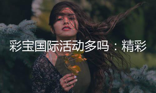 彩宝国际活动多吗:精彩纷呈不容错过
